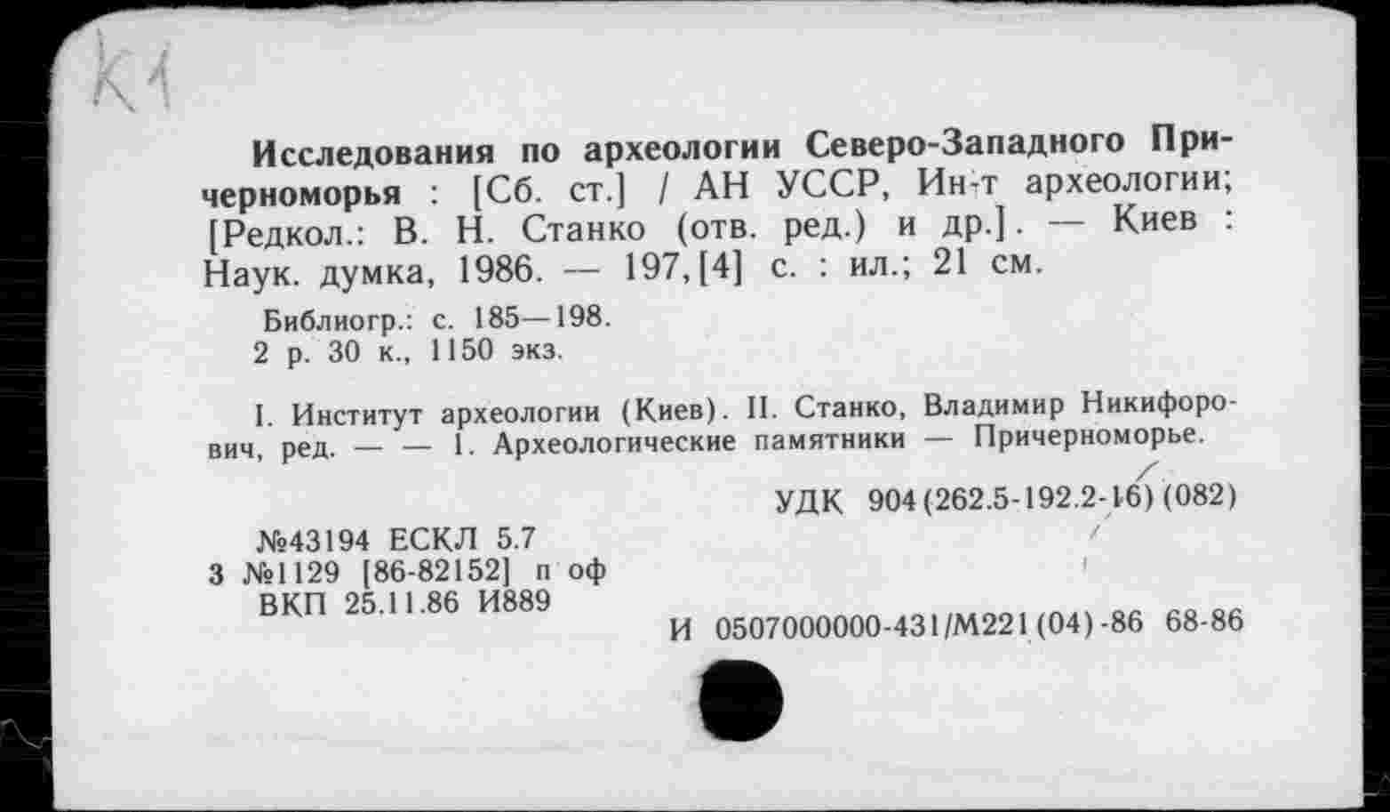 ﻿м
Исследования по археологии Северо-Западного Причерноморья : [Сб. ст.] / АН УССР, Ин-т археологии; [Редкол.: В. Н. Станко (отв. ред.) и др.]. — Киев : Наук, думка, 1986. — 197, [4] с. : ил.; 21 см.
Библиогр.: с. 185—198.
2 р. 30 к., 1150 экз.
I. Институт археологии (Киев). II. Станко, Владимир Никифорович, ред. — — 1. Археологические памятники — Причерноморье.
/
УДК 904(262.5-192.2-16) (082)
№43194 ЕСКЛ 5.7
3 №1129 [86-82152] п оф
В КП 25.11.86 И889
И 0507000000-431/М221 (04)-86 68-86